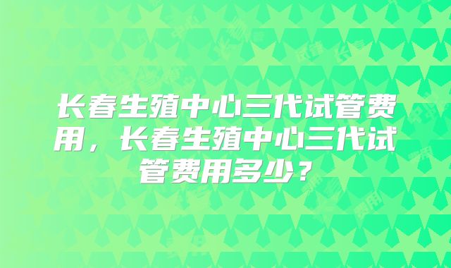 长春生殖中心三代试管费用，长春生殖中心三代试管费用多少？
