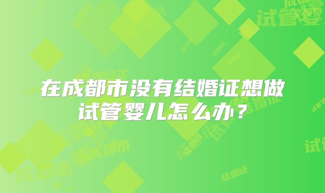 在成都市没有结婚证想做试管婴儿怎么办?