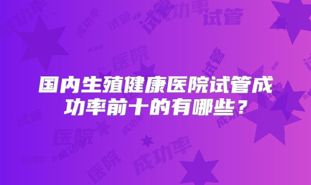 国内生殖健康医院试管成功率前十的有哪些?