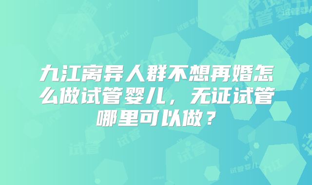 九江离异人群不想再婚怎么做试管婴儿,无证试管哪里可以做?