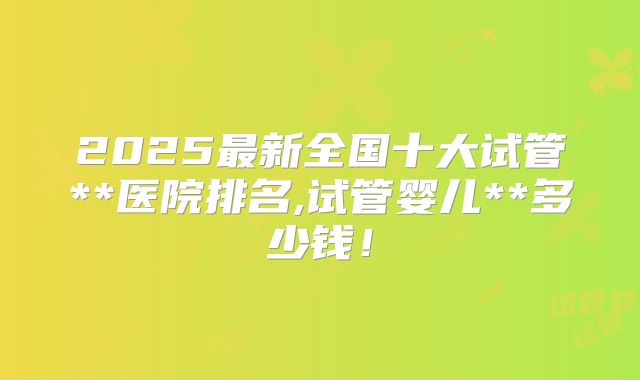 2025最新全国十大试管**医院排名,试管婴儿**多少钱！