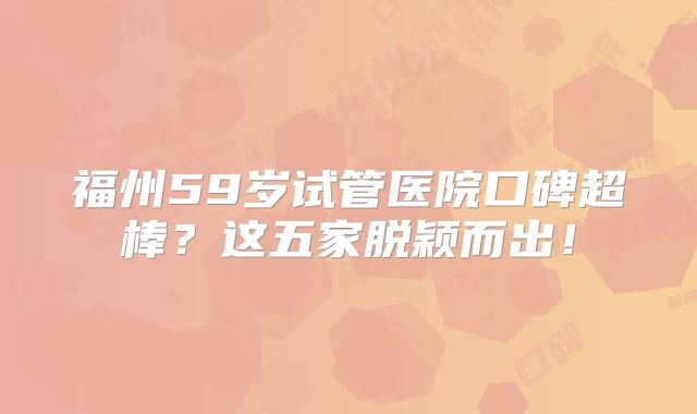 福州59岁试管医院口碑超棒？这五家脱颖而出！