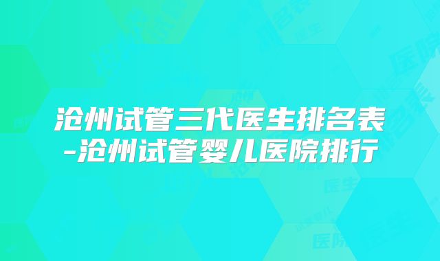 沧州试管三代医生排名表-沧州试管婴儿医院排行