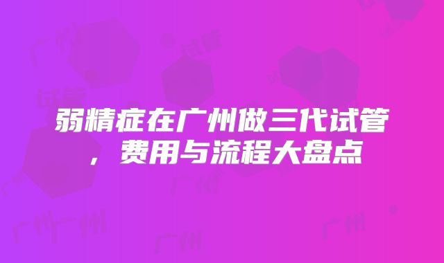 弱精症在广州做三代试管,费用与流程大盘点