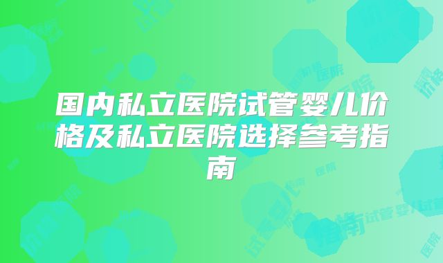 国内私立医院试管婴儿价格及私立医院选择参考指南