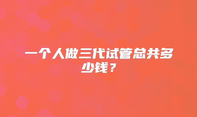 一个人做三代试管总共多少钱？