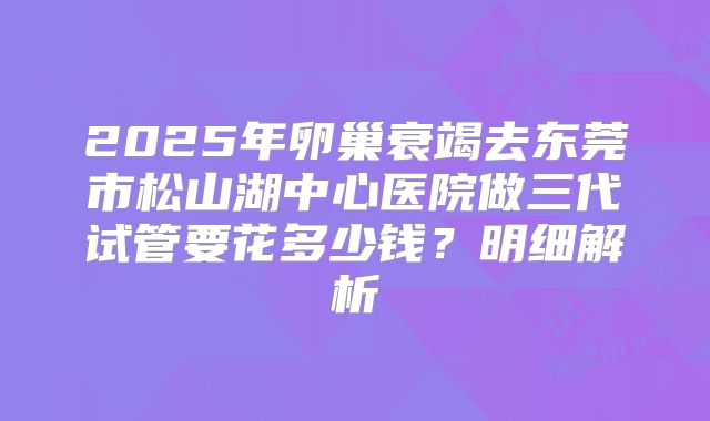 2025年卵巢衰竭去东莞市松山湖中心医院做三代试管要花多少钱？明细解析