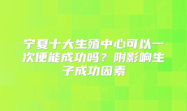 宁夏十大生殖中心可以一次便能成功吗？附影响生子成功因素