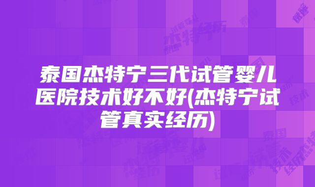 泰国杰特宁三代试管婴儿医院技术好不好(杰特宁试管真实经历)