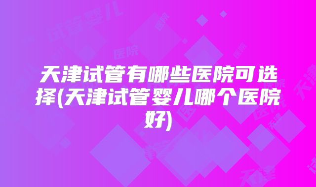 天津试管有哪些医院可选择(天津试管婴儿哪个医院好)
