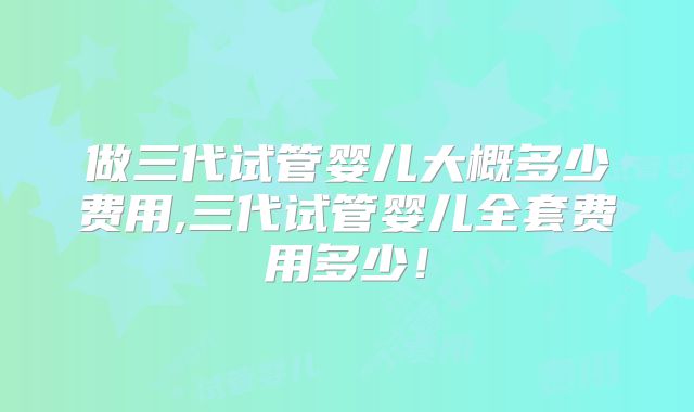 做三代试管婴儿大概多少费用,三代试管婴儿全套费用多少!