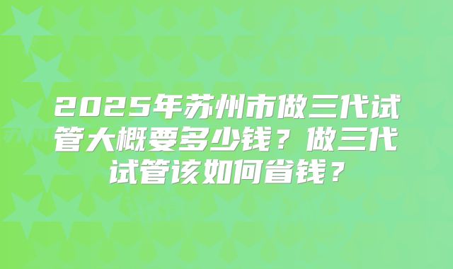 2025年苏州市做三代试管大概要多少钱？做三代试管该如何省钱？