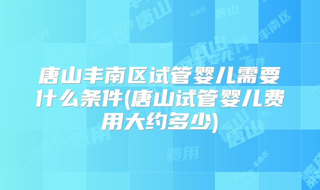 唐山丰南区试管婴儿需要什么条件(唐山试管婴儿费用大约多少)
