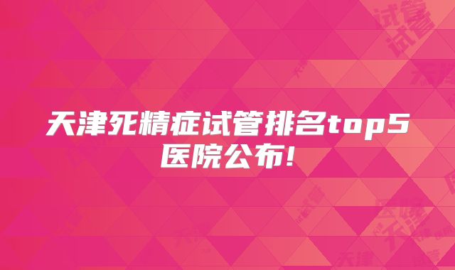 天津死精症试管排名top5医院公布!