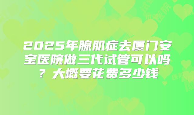 2025年腺肌症去厦门安宝医院做三代试管可以吗?大概要花费多少钱