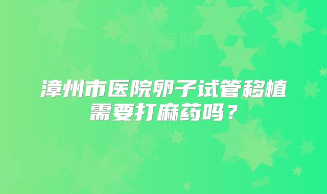 漳州市医院卵子试管移植需要打麻药吗？