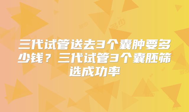 三代试管送去3个囊肿要多少钱?三代试管3个囊胚筛选成功率