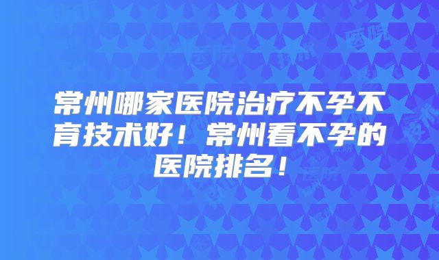 常州哪家医院治疗不孕不育技术好！常州看不孕的医院排名！