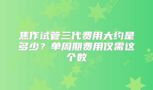 焦作试管三代费用大约是多少？单周期费用仅需这个数