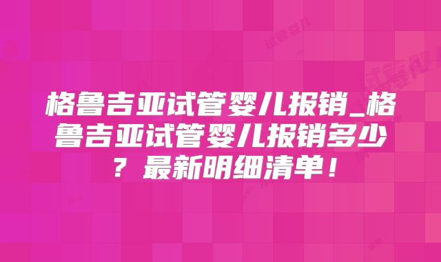 格鲁吉亚试管婴儿报销_格鲁吉亚试管婴儿报销多少？最新明细清单！