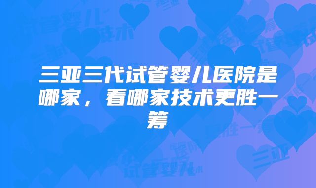 三亚三代试管婴儿医院是哪家，看哪家技术更胜一筹