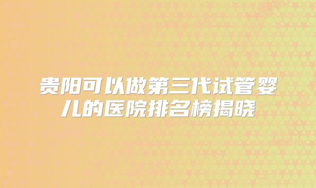 贵阳可以做第三代试管婴儿的医院排名榜揭晓