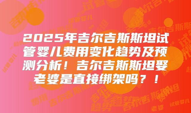 2025年吉尔吉斯斯坦试管婴儿费用变化趋势及预测分析！吉尔吉斯斯坦娶老婆是直接绑架吗？！
