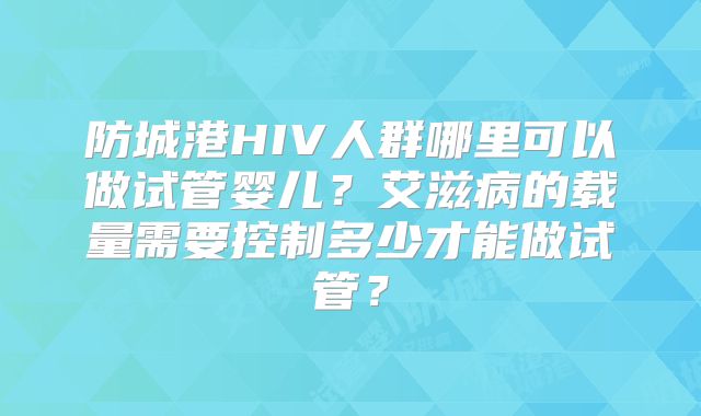 防城港HIV人群哪里可以做试管婴儿？艾滋病的载量需要控制多少才能做试管？