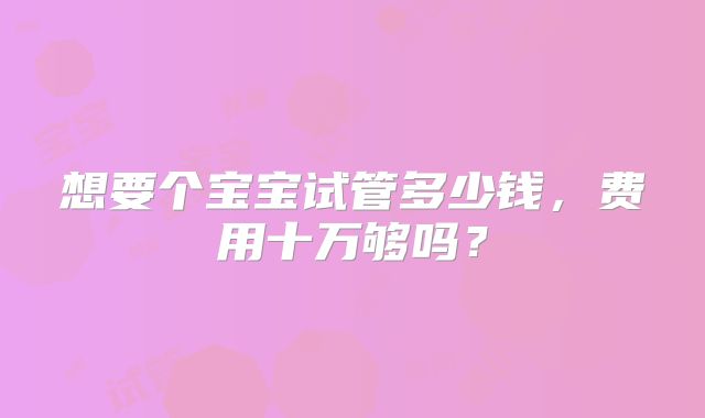 想要个宝宝试管多少钱，费用十万够吗？