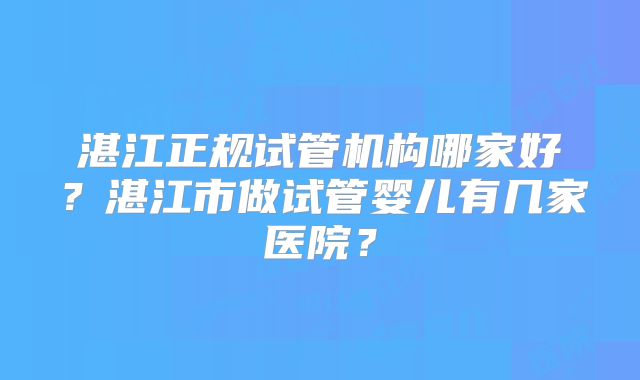 湛江正规试管机构哪家好?湛江市做试管婴儿有几家医院?