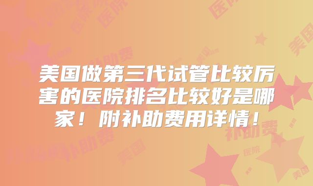 美国做第三代试管比较厉害的医院排名比较好是哪家!附补助费用详情!
