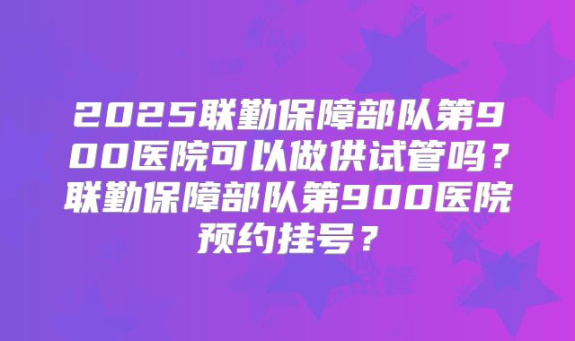 2025联勤保障部队第900医院可以做供试管吗？联勤保障部队第900医院预约挂号？