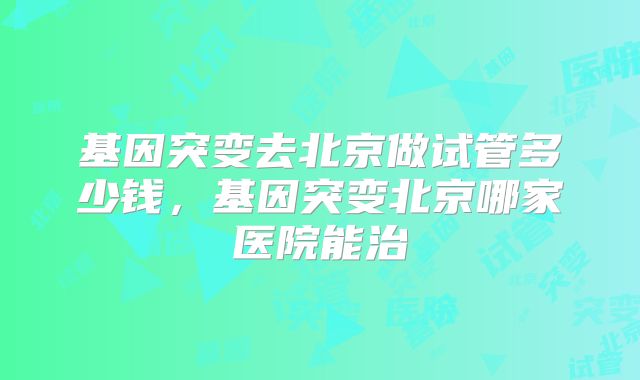 基因突变去北京做试管多少钱，基因突变北京哪家医院能治