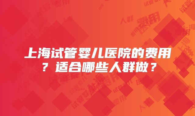 上海试管婴儿医院的费用？适合哪些人群做？