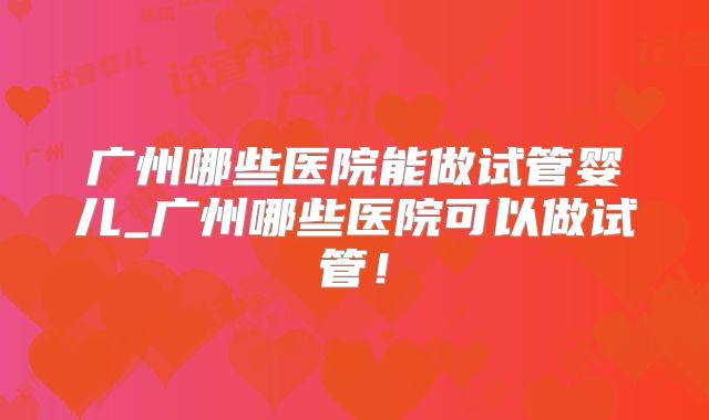 广州哪些医院能做试管婴儿_广州哪些医院可以做试管!