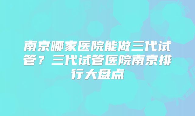 南京哪家医院能做三代试管？三代试管医院南京排行大盘点