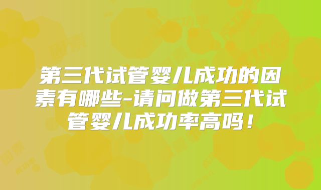 第三代试管婴儿成功的因素有哪些-请问做第三代试管婴儿成功率高吗！