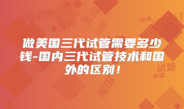 做美国三代试管需要多少钱-国内三代试管技术和国外的区别!