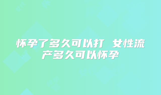 怀孕了多久可以打 女性流产多久可以怀孕