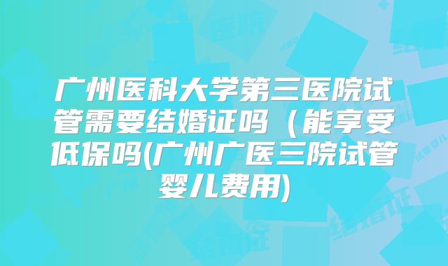 广州医科大学第三医院试管需要结婚证吗(能享受低保吗(广州广医三院试管婴儿费用)