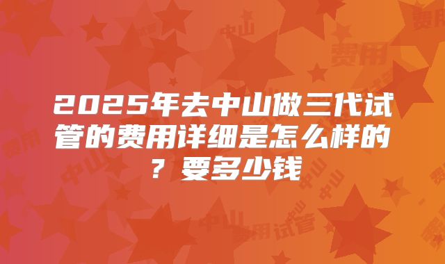 2025年去中山做三代试管的费用详细是怎么样的?要多少钱