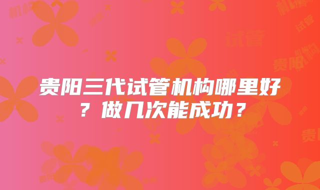 贵阳三代试管机构哪里好？做几次能成功？