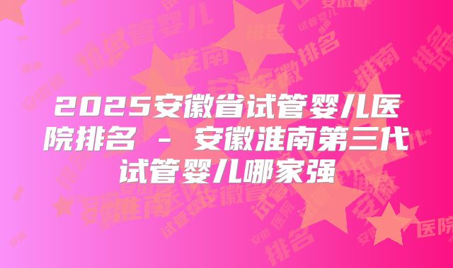 2025安徽省试管婴儿医院排名 - 安徽淮南第三代试管婴儿哪家强