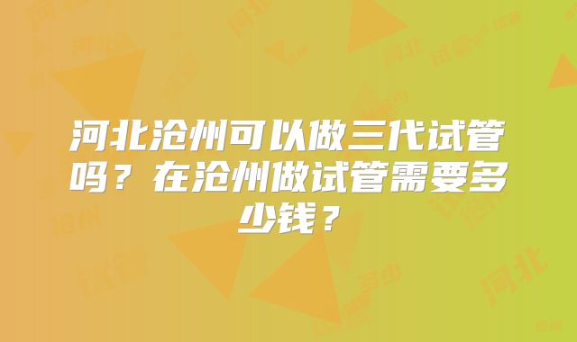 河北沧州可以做三代试管吗？在沧州做试管需要多少钱？