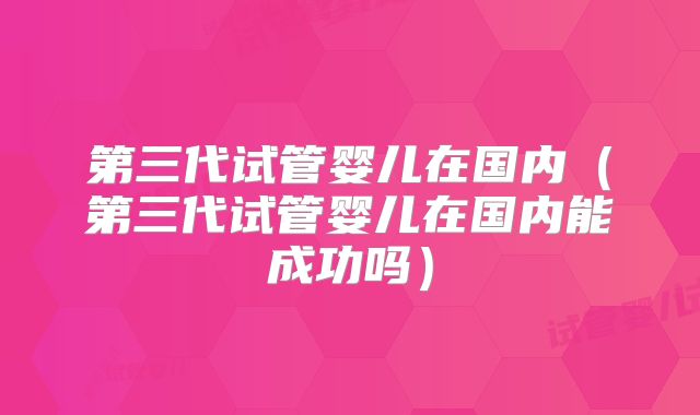 第三代试管婴儿在国内(第三代试管婴儿在国内能成功吗)