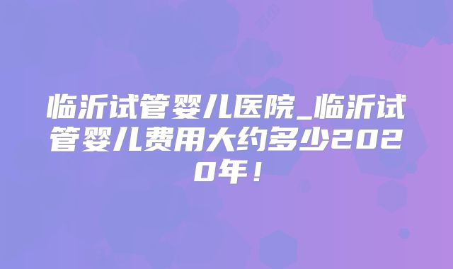 临沂试管婴儿医院_临沂试管婴儿费用大约多少2020年！
