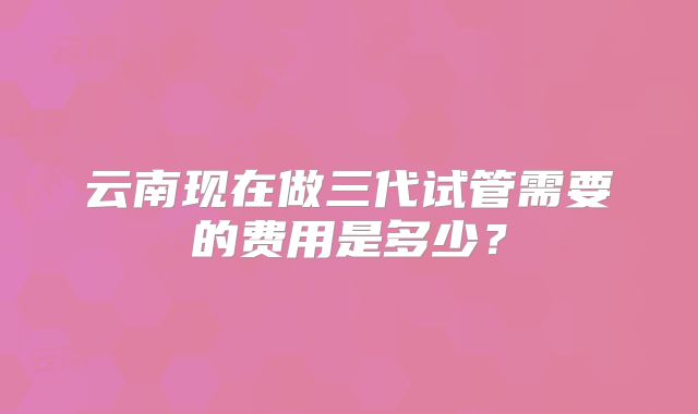云南现在做三代试管需要的费用是多少？