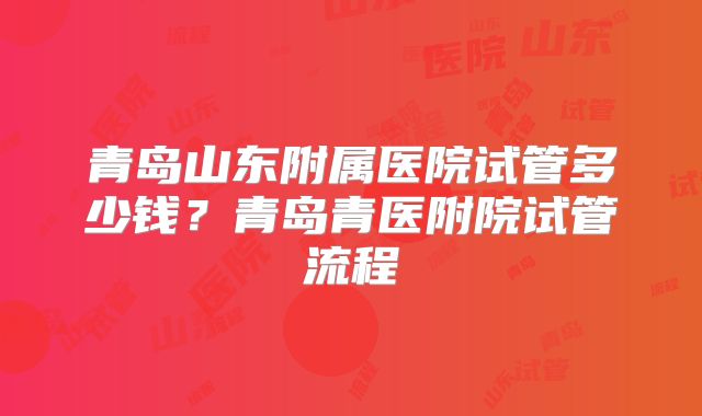 青岛山东附属医院试管多少钱？青岛青医附院试管流程