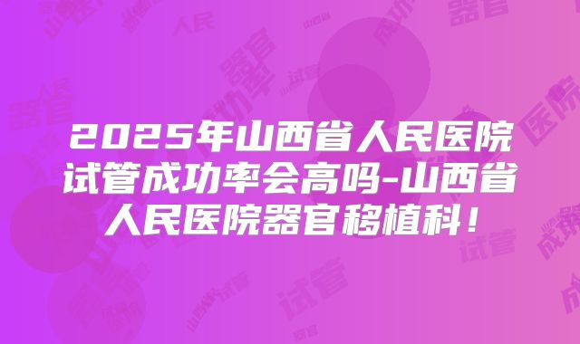 2025年山西省人民医院试管成功率会高吗-山西省人民医院器官移植科！