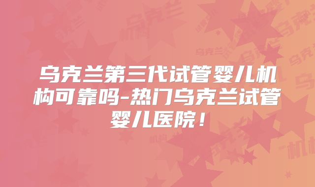 乌克兰第三代试管婴儿机构可靠吗-热门乌克兰试管婴儿医院！
